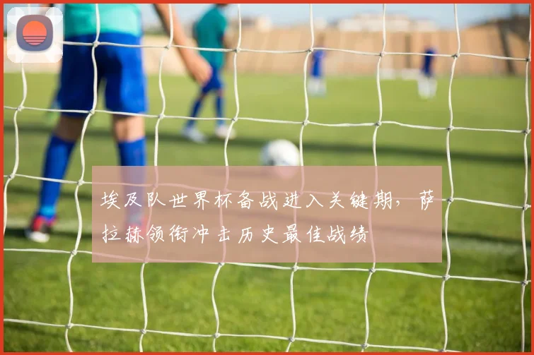 埃及队世界杯备战进入关键期，萨拉赫领衔冲击历史最佳战绩