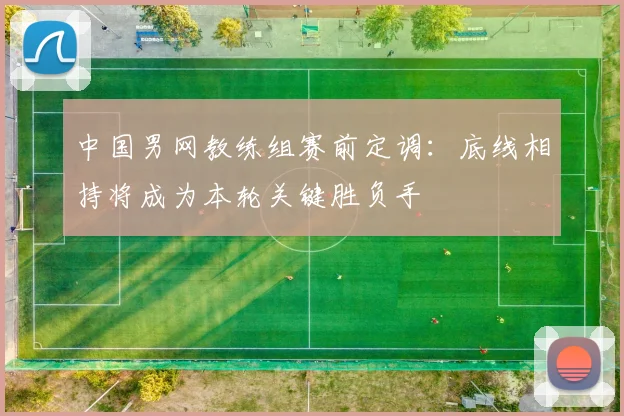 中国男网教练组赛前定调：底线相持将成为本轮关键胜负手