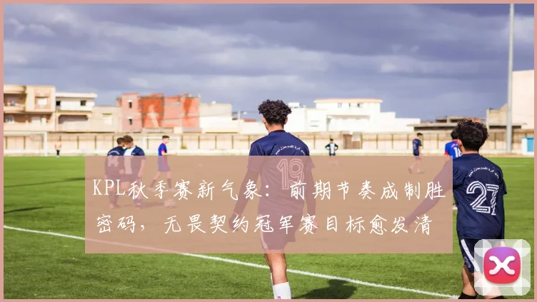 KPL秋季赛新气象：前期节奏成制胜密码，无畏契约冠军赛目标愈发清晰