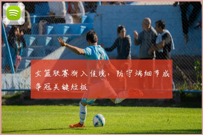女篮联赛渐入佳境，防守端细节成争冠关键短板