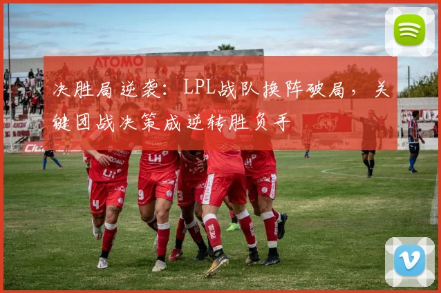 决胜局逆袭：LPL战队换阵破局，关键团战决策成逆转胜负手