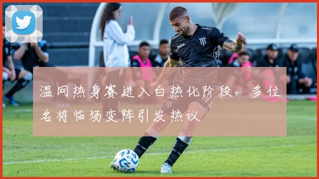 温网热身赛进入白热化阶段，多位名将临场变阵引发热议