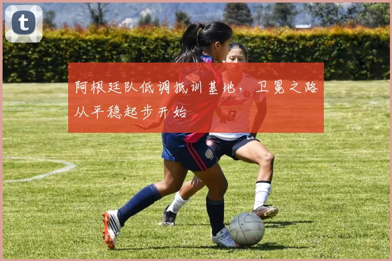 阿根廷队低调抵训基地，卫冕之路从平稳起步开始