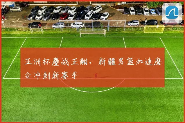 亚洲杯鏖战正酣，新疆男篮加速磨合冲刺新赛季