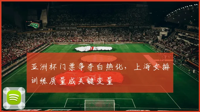 亚洲杯门票争夺白热化，上海女排训练质量成关键变量