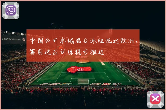 中国公开水域混合泳组抵达欧洲，赛前适应训练稳步推进
