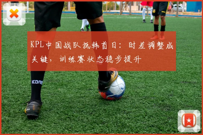 KPL中国战队抵韩首日：时差调整成关键，训练赛状态稳步提升