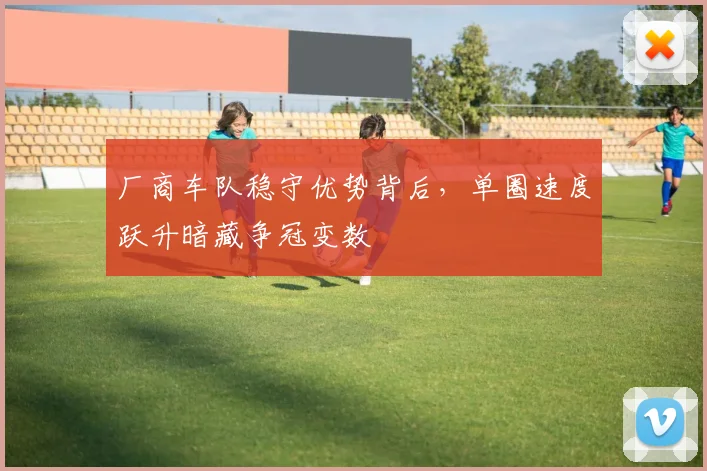 厂商车队稳守优势背后，单圈速度跃升暗藏争冠变数