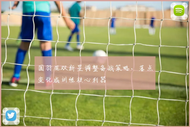 国羽混双新星调整备战策略，落点变化成训练核心利器