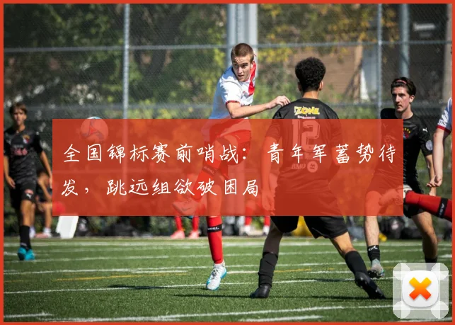 全国锦标赛前哨战：青年军蓄势待发，跳远组欲破困局