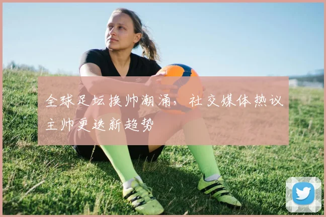 全球足坛换帅潮涌，社交媒体热议主帅更迭新趋势