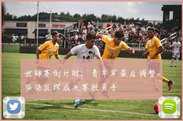 世锦赛倒计时：青年军最后调整，临场发挥成决赛胜负手