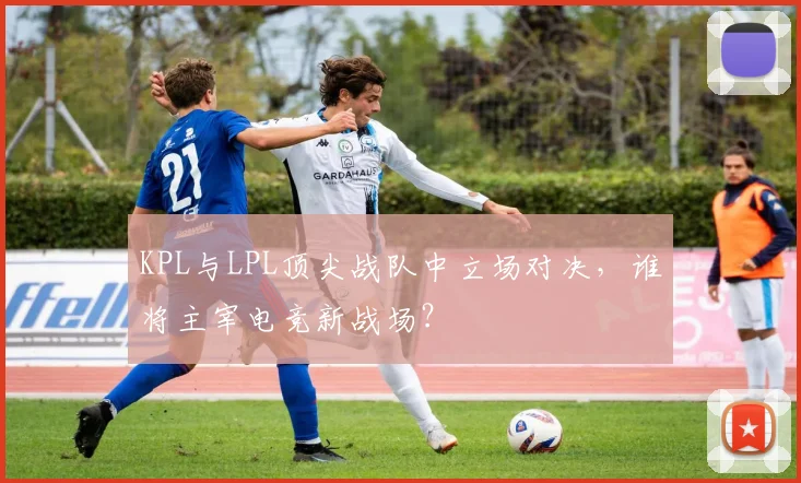 KPL与LPL顶尖战队中立场对决，谁将主宰电竞新战场？