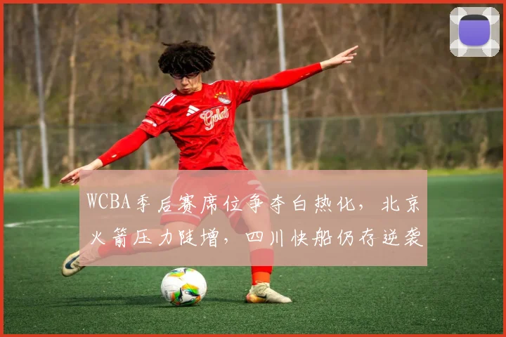 WCBA季后赛席位争夺白热化，北京火箭压力陡增，四川快船仍存逆袭可能