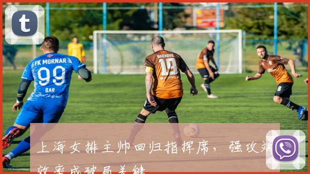 上海女排主帅回归指挥席，强攻端效率成破局关键