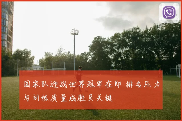 国家队迎战世界冠军在即 排名压力与训练质量成胜负关键