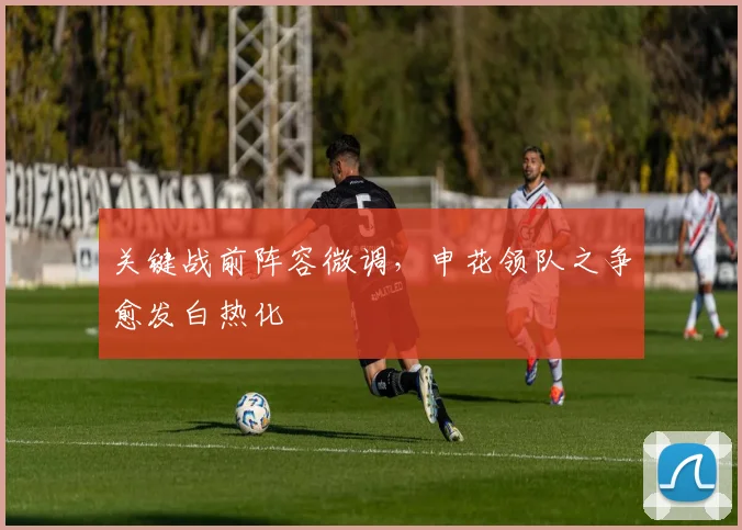 关键战前阵容微调，申花领队之争愈发白热化