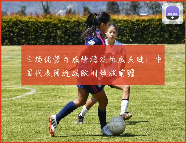 主场优势与成绩稳定性成关键，中国代表团迎战欧洲劲旅前瞻