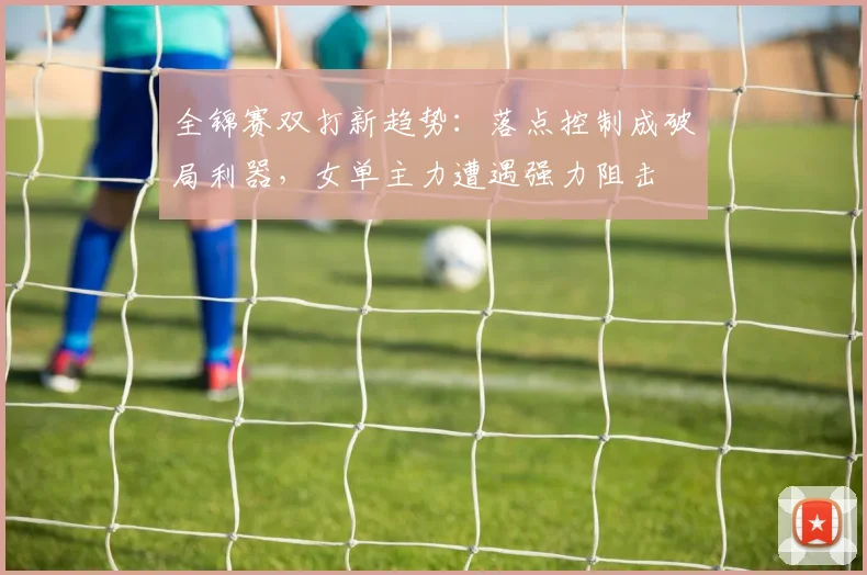 全锦赛双打新趋势：落点控制成破局利器，女单主力遭遇强力阻击