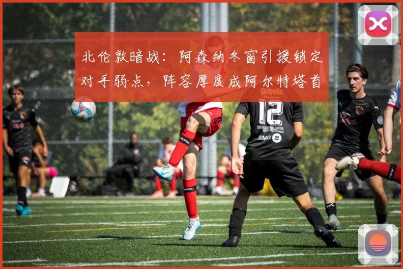 北伦敦暗战：阿森纳冬窗引援锁定对手弱点，阵容厚度成阿尔特塔首要课题