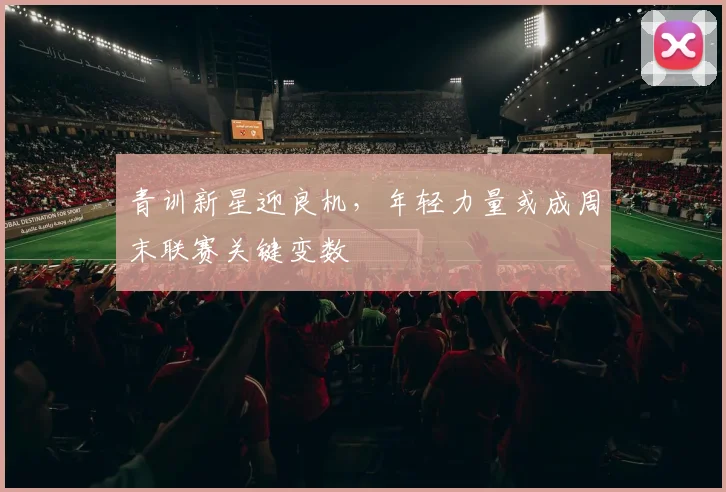 青训新星迎良机，年轻力量或成周末联赛关键变数