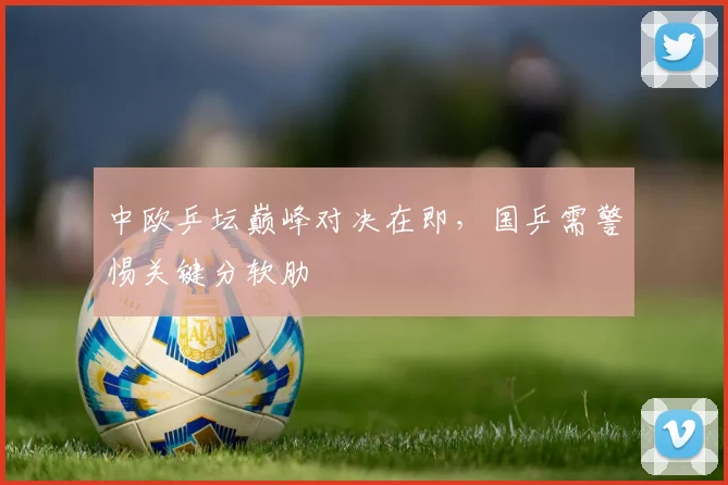 中欧乒坛巅峰对决在即，国乒需警惕关键分软肋