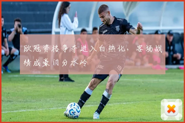 欧冠资格争夺进入白热化，客场战绩成豪门分水岭