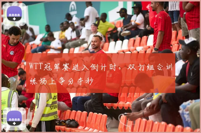 WTT冠军赛进入倒计时，双打组合训练场上争分夺秒