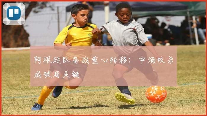 阿根廷队备战重心转移：中场绞杀成破局关键